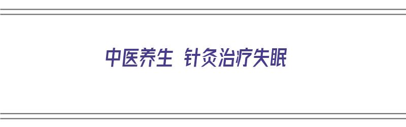 中医养生 针灸治疗失眠（中医养生 针灸治疗失眠效果好吗）