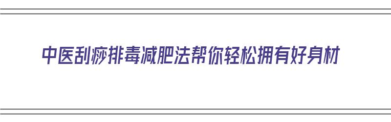 中医刮痧排毒减肥法帮你轻松拥有好身材（中医刮痧减肥视频）