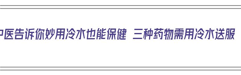 中医告诉你妙用冷水也能保健 三种药物需用冷水送服（冷水服药有用吗）