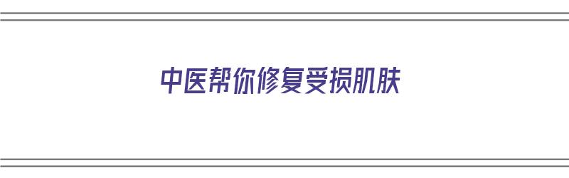 中医帮你修复受损肌肤（中医帮你修复受损肌肤的方法）