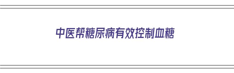 中医帮糖尿病有效控制血糖（中医帮糖尿病有效控制血糖的方法）