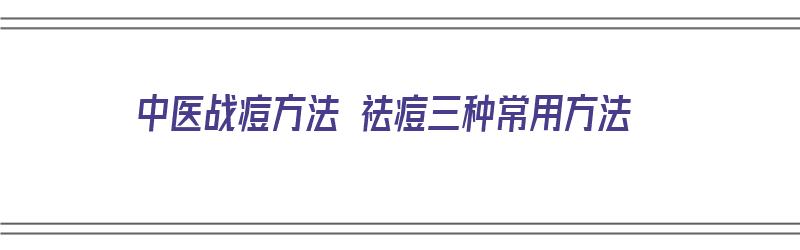 中医战痘方法 祛痘三种常用方法（中医战痘方法 祛痘三种常用方法是什么）