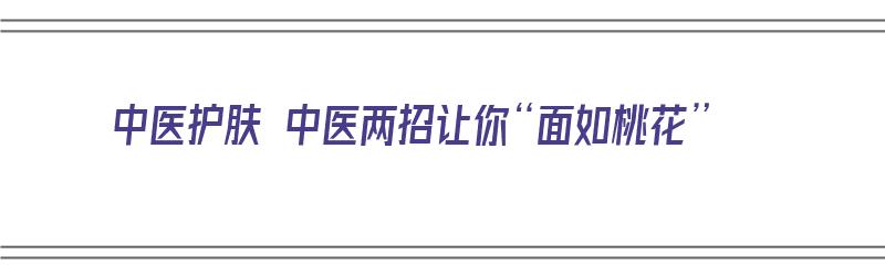 中医护肤 中医两招让你“面如桃花”（中医护肤方法）