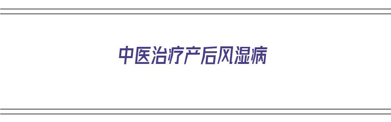 中医治疗产后风湿病（中医治疗产后风湿病的方子）