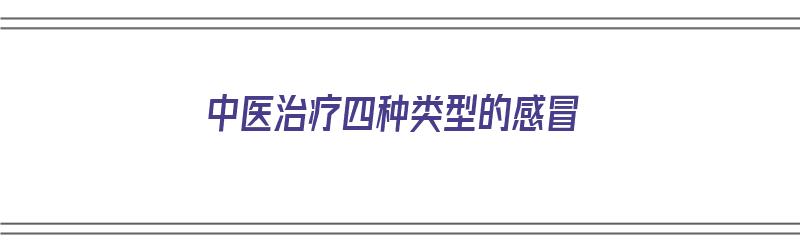 中医治疗四种类型的感冒（中医治疗四种类型的感冒方剂）