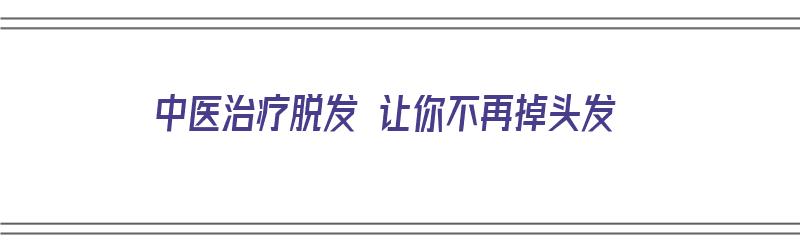 中医治疗脱发 让你不再掉头发（中医治疗脱发 让你不再掉头发吗）