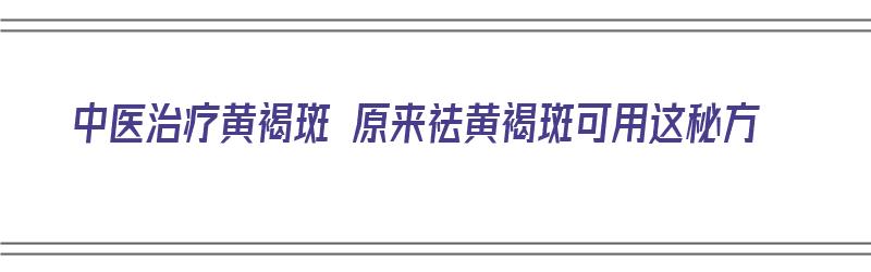 中医治疗黄褐斑 原来祛黄褐斑可用这秘方（中医治疗黄褐斑 原来祛黄褐斑可用这秘方吗）