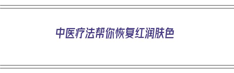 中医疗法帮你恢复红润肤色（中医疗法帮你恢复红润肤色的方法）