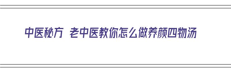 中医秘方 老中医教你怎么做养颜四物汤（中医秘方 老中医教你怎么做养颜四物汤）