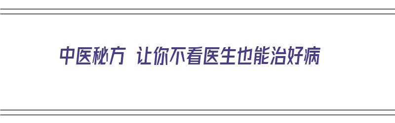 中医秘方 让你不看医生也能治好病（中医秘方 让你不看医生也能治好病吗）