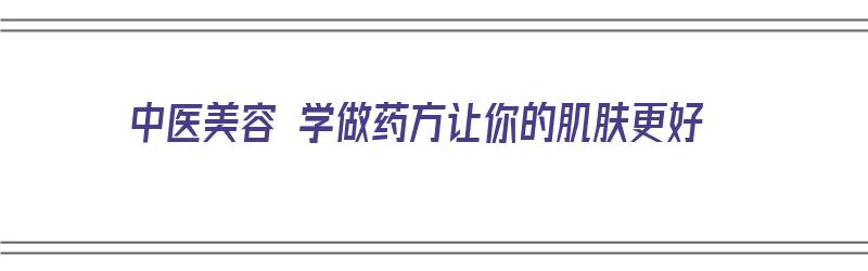 中医美容 学做药方让你的肌肤更好（中医美容 学做药方让你的肌肤更好吗）