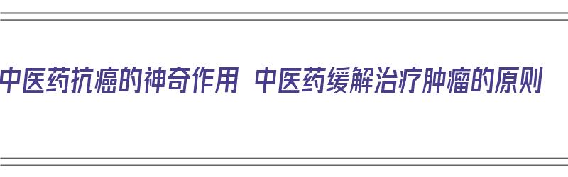 中医药抗癌的神奇作用 中医药缓解治疗肿瘤的原则（中医中药在抗击癌症中所起的作用）