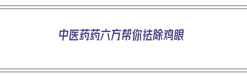 中医药药六方帮你祛除鸡眼（中医药药六方帮你祛除鸡眼有效果吗）