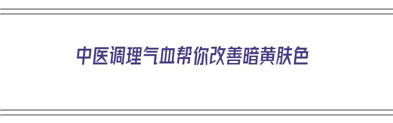 中医调理气血帮你改善暗黄肤色（中医调理气血帮你改善暗黄肤色的方法）