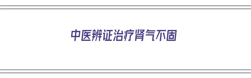 中医辨证治疗肾气不固（中医辨证治疗肾气不固的方剂）