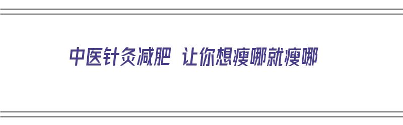 中医针灸减肥 让你想瘦哪就瘦哪（中医针灸减肥的效果如何）