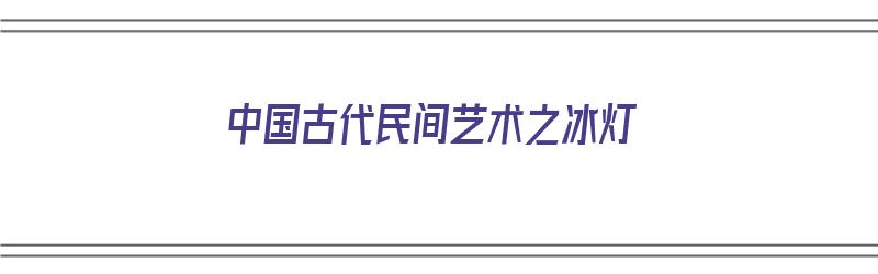 中国古代民间艺术之冰灯（冰灯是流行于中国北方的一种古老的民间艺术形式）