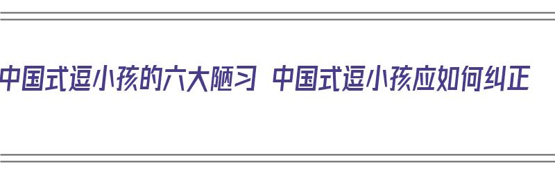 中国式逗小孩的六大陋习 中国式逗小孩应如何纠正（中国式逗小孩的危害）