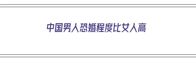 中国男人恐婚程度比女人高（中国男人恐婚程度比女人高吗）