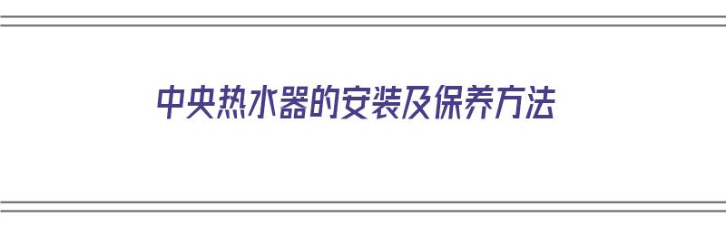 中央热水器的安装及保养方法（中央热水器的安装及保养方法视频）