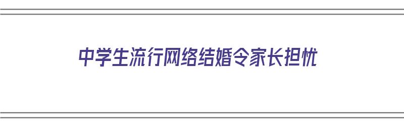 中学生流行网络结婚令家长担忧（中学生流行网络结婚令家长担忧怎么办）