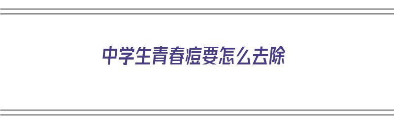 中学生青春痘要怎么去除（中学生青春痘怎么去除男生）