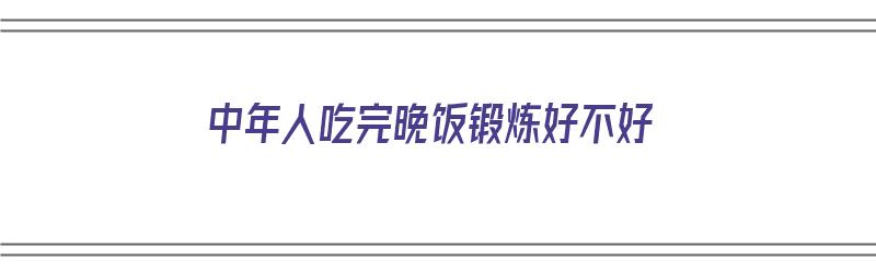 中年人吃完晚饭锻炼好不好（中年人吃完晚饭锻炼好不好呢）