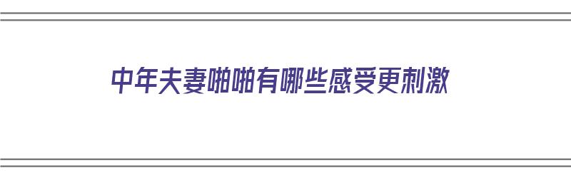 中年夫妻啪啪有哪些感受更刺激（中年夫妻怎样）