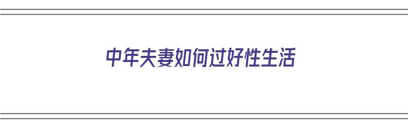 中年夫妻如何过好性生活（中年夫妻怎样）