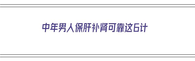 中年男人保肝补肾可靠这6计（中年男人要怎样补肝肾）