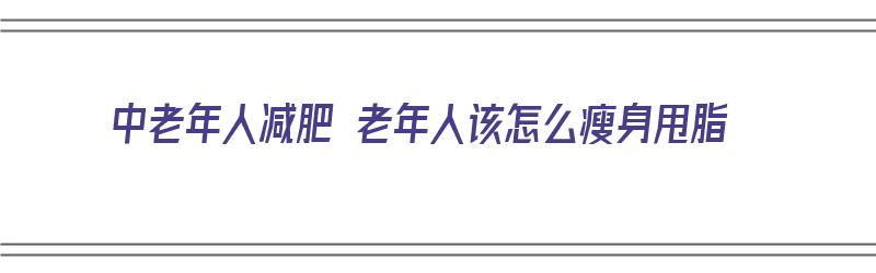 中老年人减肥 老年人该怎么瘦身甩脂（中老年人减肥好方法）