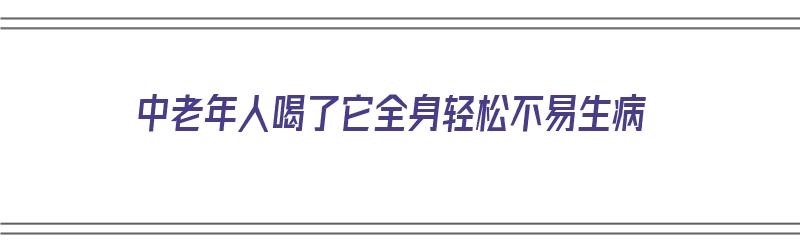 中老年人喝了它全身轻松不易生病（中老年人喝了它全身轻松不易生病的药）