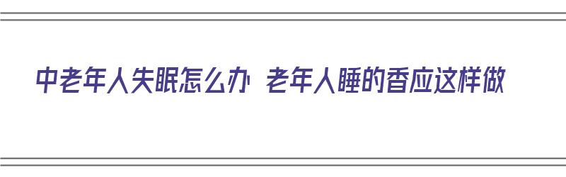 中老年人失眠怎么办 老年人睡的香应这样做（中老年人失眠怎么食补）