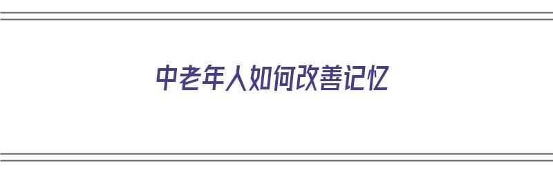 中老年人如何改善记忆（中老年人如何改善记忆力）