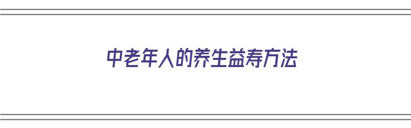 中老年人的养生益寿方法（中老年人的养生益寿方法有哪些）