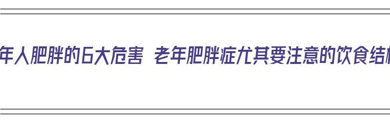 中老年人肥胖的6大危害 老年肥胖症尤其要注意的饮食结构（中老年人肥胖的重要原因包括）