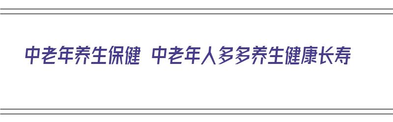 中老年养生保健 中老年人多多养生健康长寿（中老年养生保健大全）