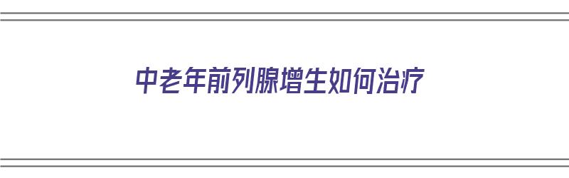 中老年前列腺增生如何治疗（中老年前列腺增生如何治疗好）