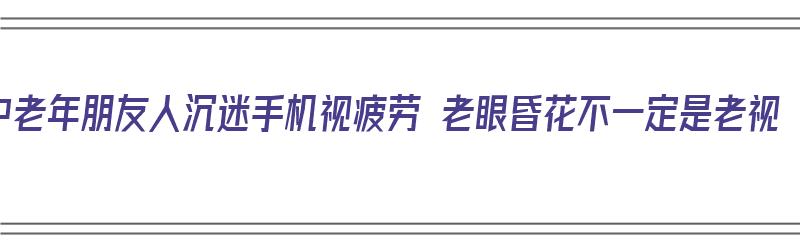 中老年朋友人沉迷手机视疲劳 老眼昏花不一定是老视（中老年人沉迷于手机）