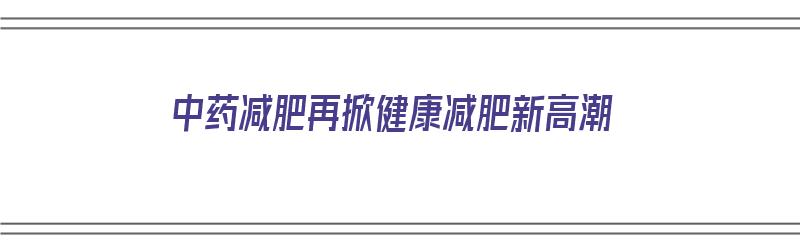 中药减肥再掀健康减肥新高潮（中药减肥再掀健康减肥新高潮视频）