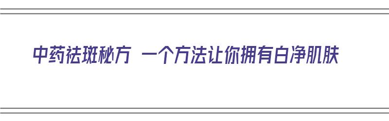 中药祛斑秘方 一个方法让你拥有白净肌肤（中药祛斑秘方 一个方法让你拥有白净肌肤的效果）