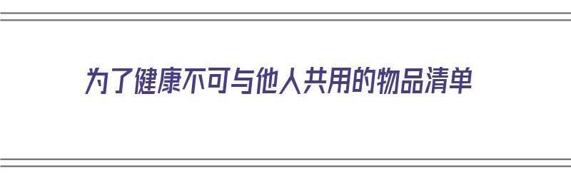 为了健康不可与他人共用的物品清单（为了您和他人的健康）