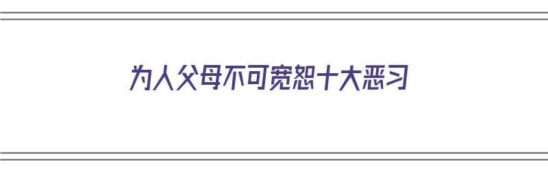 为人父母不可宽恕十大恶习（为人父母不易）