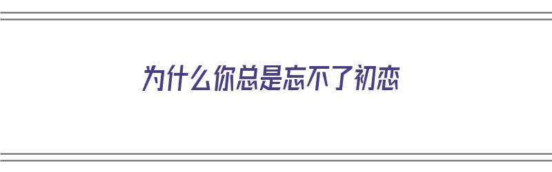 为什么你总是忘不了初恋（为什么你总是忘不了初恋呢）