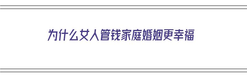 为什么女人管钱家庭婚姻更幸福（为什么女人管钱家庭婚姻更幸福呢）