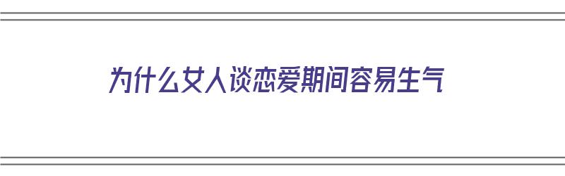 为什么女人谈恋爱期间容易生气（为什么女人谈恋爱期间容易生气呢）