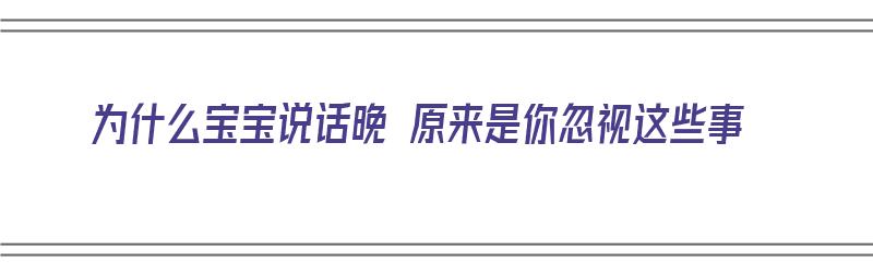 为什么宝宝说话晚 原来是你忽视这些事（为什么宝宝说话晚 原来是你忽视这些事呢）