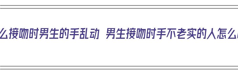 为什么接吻时男生的手乱动 男生接吻时手不老实的人怎么样（接吻的时候男生手不老实）