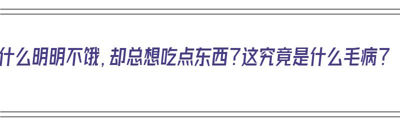 为什么明明不饿，却总想吃点东西？这究竟是什么毛病？（明明不饿却老想吃点东西,这是为什么?）