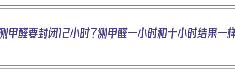 为什么测甲醛要封闭12小时？测甲醛一小时和十小时结果一样吗（测甲醛为什么要封闭1个小时 久了行吗?）